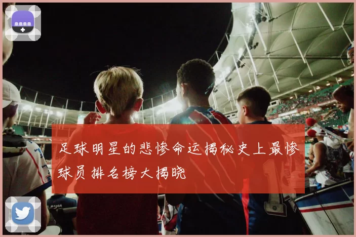 足球明星的悲惨命运揭秘史上最惨球员排名榜大揭晓