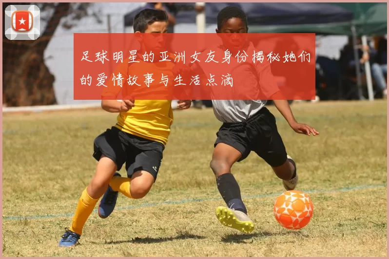 足球明星的亚洲女友身份揭秘她们的爱情故事与生活点滴