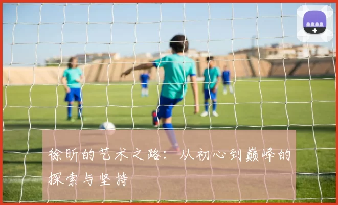 徐昕的艺术之路：从初心到巅峰的探索与坚持