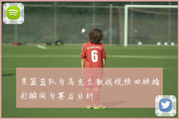 男篮蓝队与乌克兰激战视频回顾精彩瞬间与赛后分析