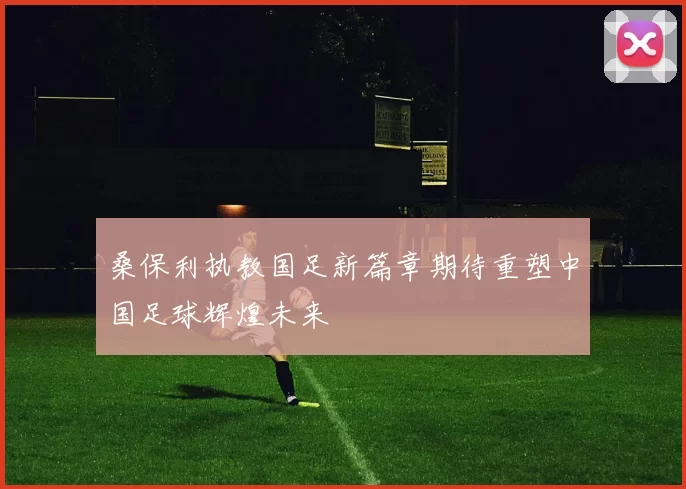 桑保利执教国足新篇章期待重塑中国足球辉煌未来